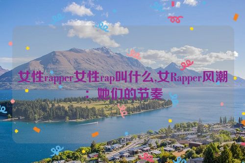 女性rapper女性rap叫什么,女Rapper风潮：她们的节奏