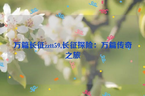 万篇长征zztt59,长征探险：万篇传奇之旅